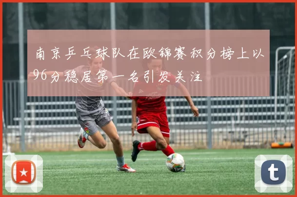 南京乒乓球队在欧锦赛积分榜上以96分稳居第一名引发关注