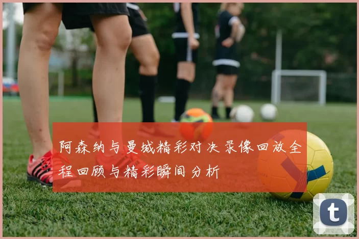阿森纳与曼城精彩对决录像回放全程回顾与精彩瞬间分析