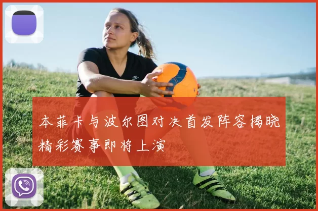 本菲卡与波尔图对决首发阵容揭晓精彩赛事即将上演