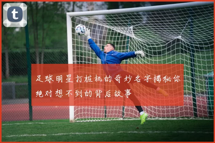 足球明星打桩机的奇妙名字揭秘你绝对想不到的背后故事
