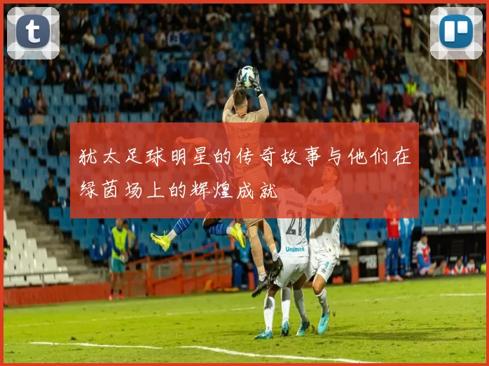 犹太足球明星的传奇故事与他们在绿茵场上的辉煌成就