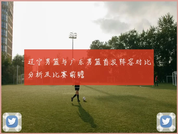 辽宁男篮与广东男篮首发阵容对比分析及比赛前瞻