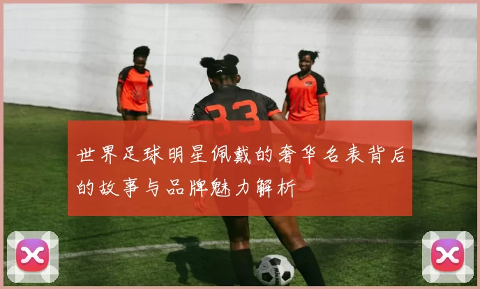 世界足球明星佩戴的奢华名表背后的故事与品牌魅力解析