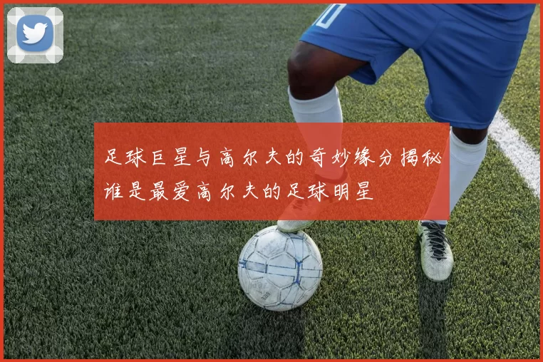 足球巨星与高尔夫的奇妙缘分揭秘谁是最爱高尔夫的足球明星