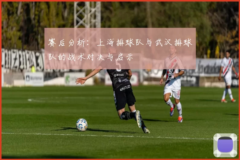 赛后分析：上海排球队与武汉排球队的战术对决与启示