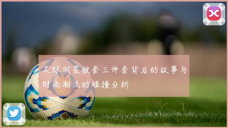 足球明星被套三件套背后的故事与时尚潮流的碰撞分析
