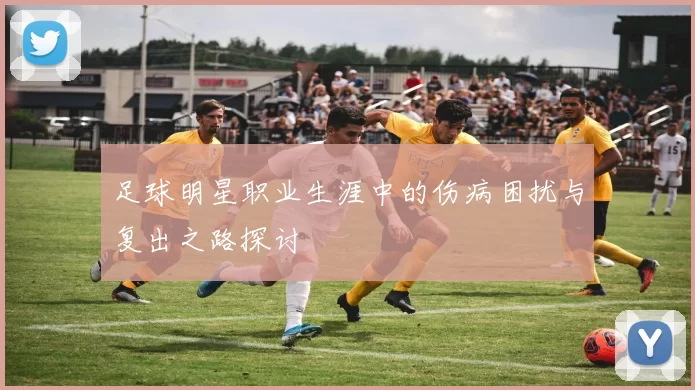 足球明星职业生涯中的伤病困扰与复出之路探讨