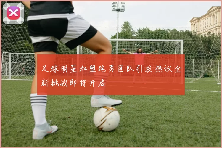 足球明星加盟跑男团队引发热议全新挑战即将开启